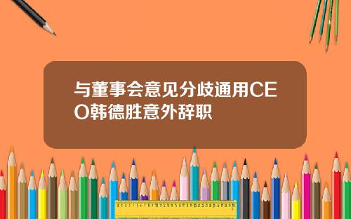 与董事会意见分歧通用CEO韩德胜意外辞职