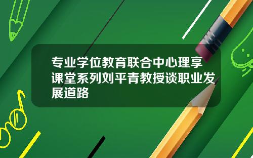 专业学位教育联合中心理享课堂系列刘平青教授谈职业发展道路