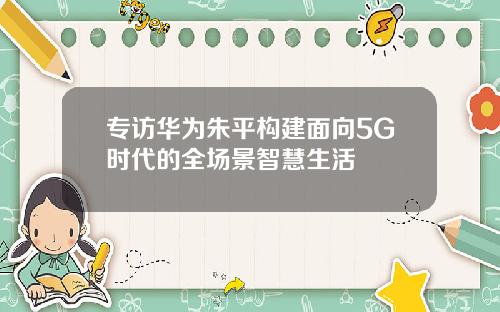 专访华为朱平构建面向5G时代的全场景智慧生活
