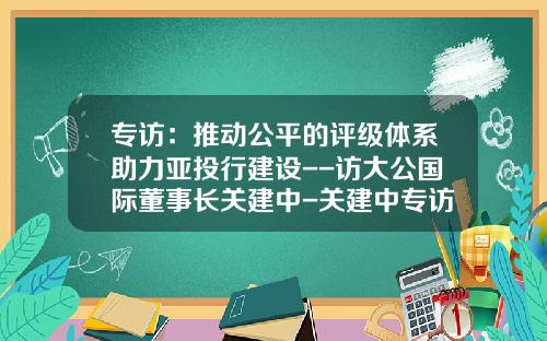 专访：推动公平的评级体系助力亚投行建设--访大公国际董事长关建中-关建中专访多少次