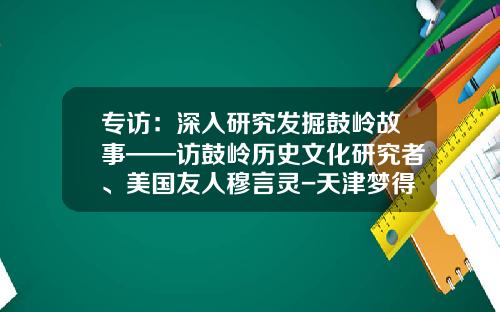 专访：深入研究发掘鼓岭故事——访鼓岭历史文化研究者、美国友人穆言灵-天津梦得集团有限公司地址
