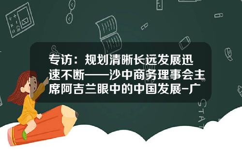 专访：规划清晰长远发展迅速不断——沙中商务理事会主席阿吉兰眼中的中国发展-广东东方兄弟投资股份有限公司