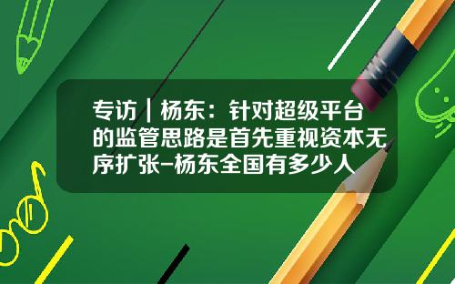 专访｜杨东：针对超级平台的监管思路是首先重视资本无序扩张-杨东全国有多少人