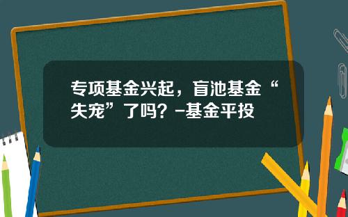 专项基金兴起，盲池基金“失宠”了吗？-基金平投