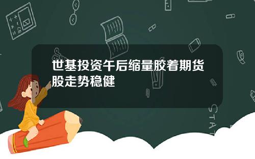 世基投资午后缩量胶着期货股走势稳健