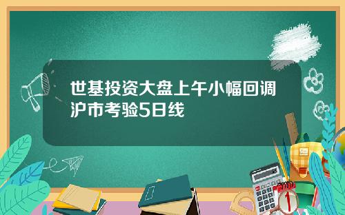世基投资大盘上午小幅回调沪市考验5日线