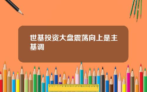 世基投资大盘震荡向上是主基调