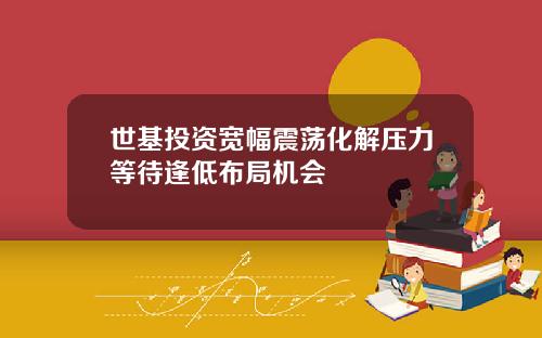 世基投资宽幅震荡化解压力等待逢低布局机会