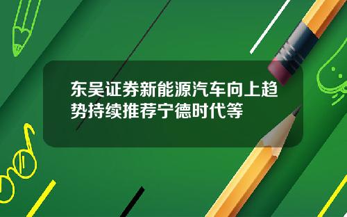 东吴证券新能源汽车向上趋势持续推荐宁德时代等