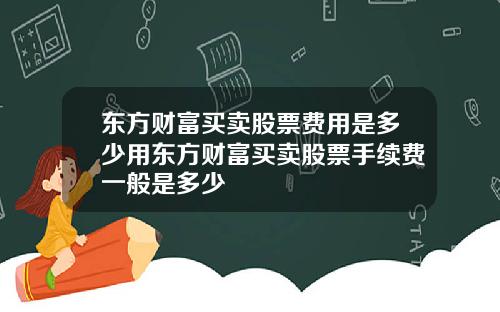 东方财富买卖股票费用是多少用东方财富买卖股票手续费一般是多少