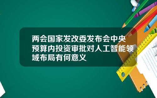 两会国家发改委发布会中央预算内投资审批对人工智能领域布局有何意义