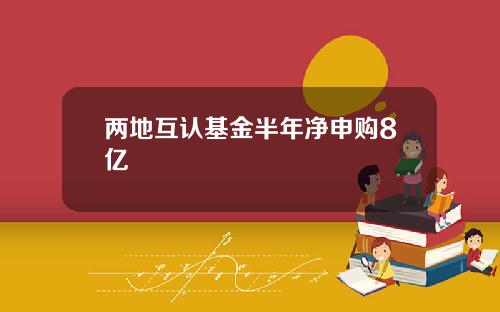 两地互认基金半年净申购8亿