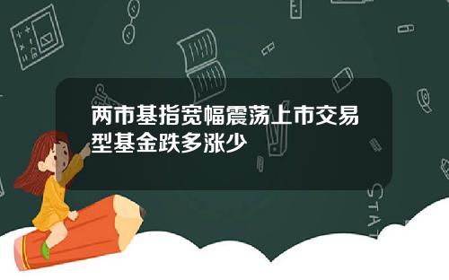 两市基指宽幅震荡上市交易型基金跌多涨少
