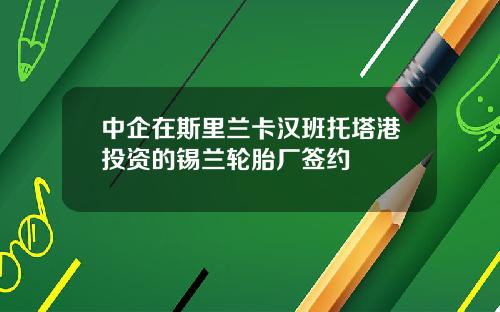 中企在斯里兰卡汉班托塔港投资的锡兰轮胎厂签约