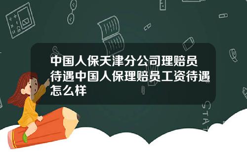 中国人保天津分公司理赔员待遇中国人保理赔员工资待遇怎么样