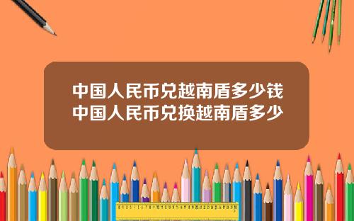 中国人民币兑越南盾多少钱中国人民币兑换越南盾多少
