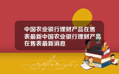 中国农业银行理财产品在售表最新中国农业银行理财产品在售表最新消息