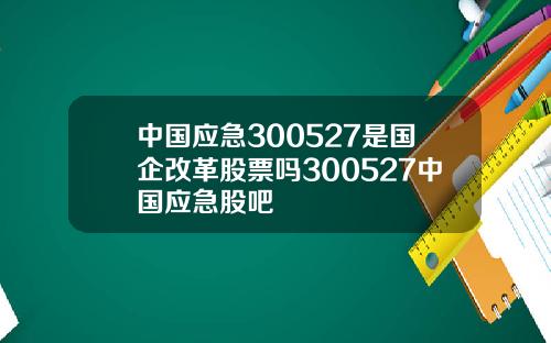 中国应急300527是国企改革股票吗300527中国应急股吧