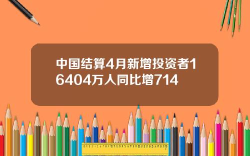 中国结算4月新增投资者16404万人同比增714