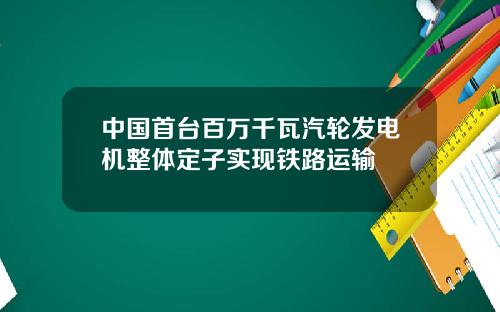 中国首台百万千瓦汽轮发电机整体定子实现铁路运输