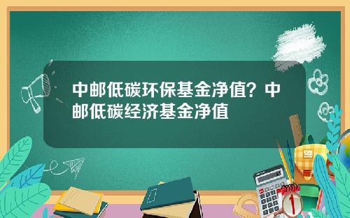 中邮低碳环保基金净值？中邮低碳经济基金净值