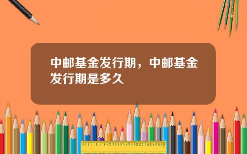 中邮基金发行期，中邮基金发行期是多久