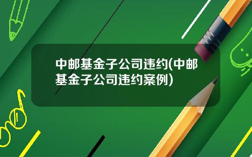 中邮基金子公司违约(中邮基金子公司违约案例)