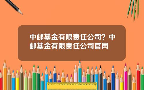 中邮基金有限责任公司？中邮基金有限责任公司官网