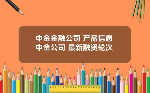 中金金融公司 产品信息 中金公司 最新融资轮次