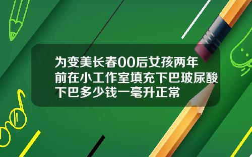 为变美长春00后女孩两年前在小工作室填充下巴玻尿酸下巴多少钱一毫升正常