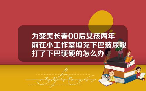 为变美长春00后女孩两年前在小工作室填充下巴玻尿酸打了下巴硬硬的怎么办