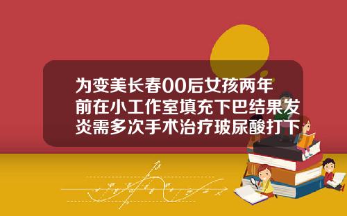 为变美长春00后女孩两年前在小工作室填充下巴结果发炎需多次手术治疗玻尿酸打下巴是永久的吗