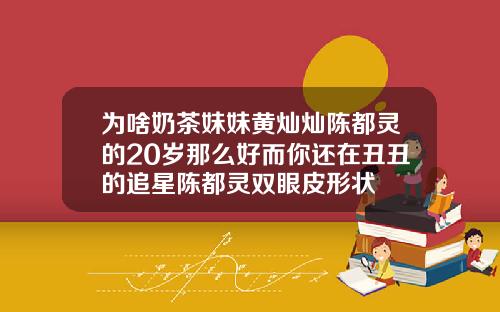 为啥奶茶妹妹黄灿灿陈都灵的20岁那么好而你还在丑丑的追星陈都灵双眼皮形状