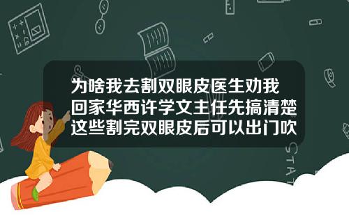为啥我去割双眼皮医生劝我回家华西许学文主任先搞清楚这些割完双眼皮后可以出门吹风吗有影响吗