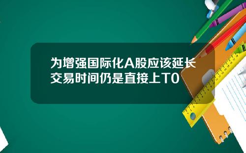 为增强国际化A股应该延长交易时间仍是直接上T0