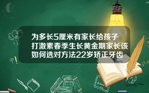 为多长5厘米有家长给孩子打激素春季生长黄金期家长该如何选对方法22岁矫正牙齿需要多钱