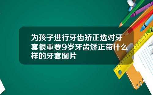 为孩子进行牙齿矫正选对牙套很重要9岁牙齿矫正带什么样的牙套图片