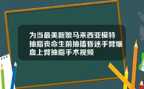 为当最美新娘马来西亚模特抽脂丧命生前抽搐昏迷手臂爆血上臂抽脂手术视频