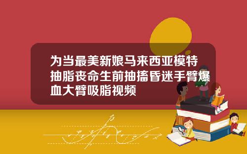 为当最美新娘马来西亚模特抽脂丧命生前抽搐昏迷手臂爆血大臂吸脂视频
