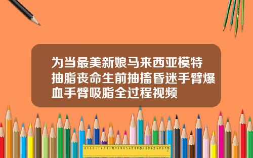 为当最美新娘马来西亚模特抽脂丧命生前抽搐昏迷手臂爆血手臂吸脂全过程视频