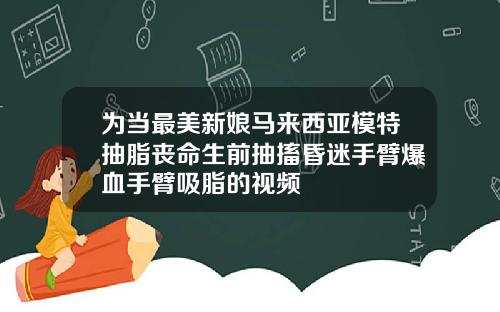 为当最美新娘马来西亚模特抽脂丧命生前抽搐昏迷手臂爆血手臂吸脂的视频