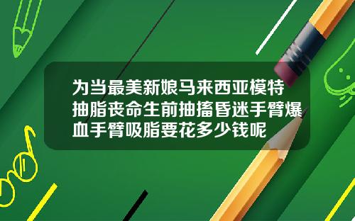 为当最美新娘马来西亚模特抽脂丧命生前抽搐昏迷手臂爆血手臂吸脂要花多少钱呢