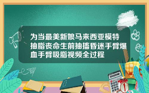 为当最美新娘马来西亚模特抽脂丧命生前抽搐昏迷手臂爆血手臂吸脂视频全过程