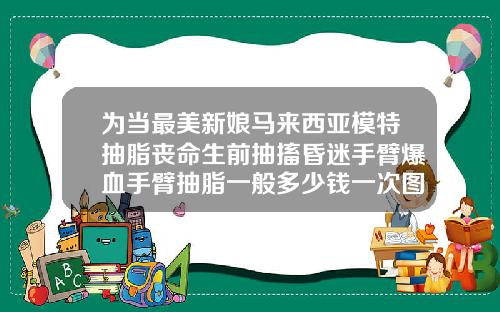 为当最美新娘马来西亚模特抽脂丧命生前抽搐昏迷手臂爆血手臂抽脂一般多少钱一次图片