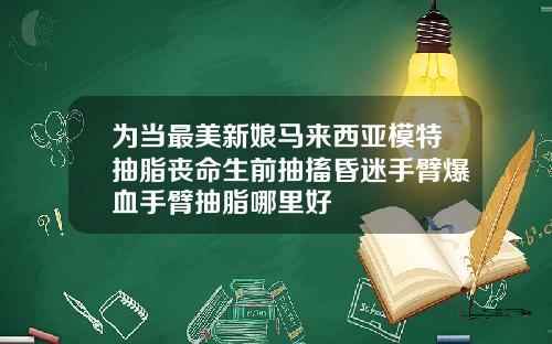 为当最美新娘马来西亚模特抽脂丧命生前抽搐昏迷手臂爆血手臂抽脂哪里好