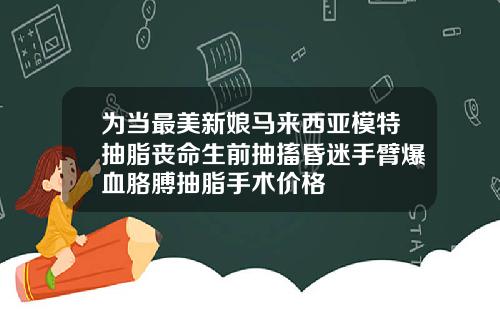 为当最美新娘马来西亚模特抽脂丧命生前抽搐昏迷手臂爆血胳膊抽脂手术价格