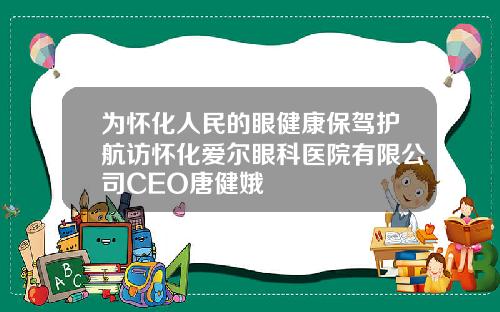 为怀化人民的眼健康保驾护航访怀化爱尔眼科医院有限公司CEO唐健娥