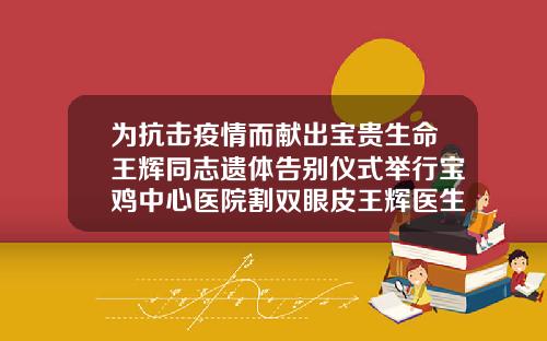 为抗击疫情而献出宝贵生命王辉同志遗体告别仪式举行宝鸡中心医院割双眼皮王辉医生