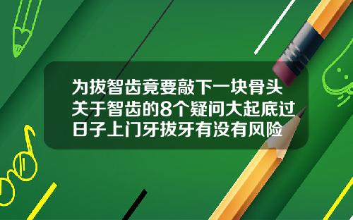 为拔智齿竟要敲下一块骨头关于智齿的8个疑问大起底过日子上门牙拔牙有没有风险