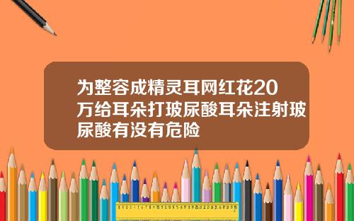为整容成精灵耳网红花20万给耳朵打玻尿酸耳朵注射玻尿酸有没有危险